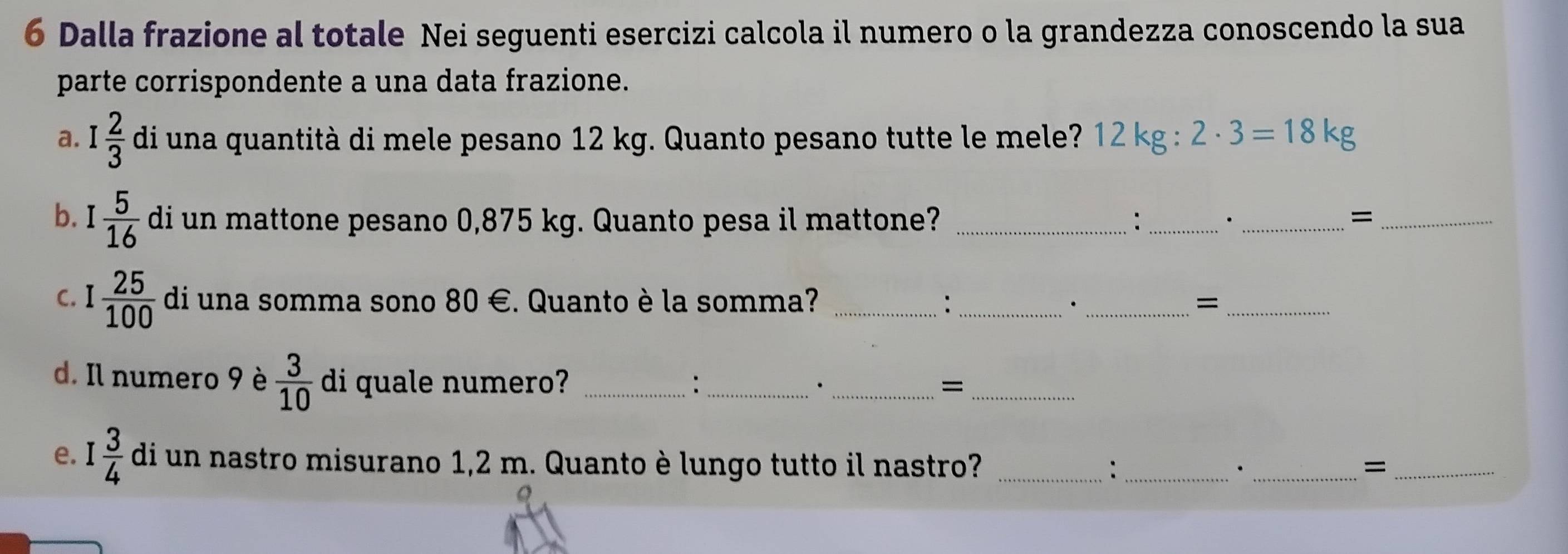 Dalla frazione al totale Nei seguenti esercizi calcola il numero o la grandezza conoscendo la sua 
parte corrispondente a una data frazione. 
a. I 2/3  di una quantità di mele pesano 12 kg. Quanto pesano tutte le mele? 12kg:2· 3=18kg
b. I 5/16  di un mattone pesano 0,875 kg. Quanto pesa il mattone? _: ._ 
_= 
C. I 25/100  di una somma sono 80 €. Quanto è la somma? _:_ _=_ 
. 
d. Il numero 9 è  3/10  di quale numero?_ 
_: 
_ 
_. 
= 
e. I 3/4  di un nastro misurano 1,2 m. Quanto è lungo tutto il nastro? _:_ _=_ 
.