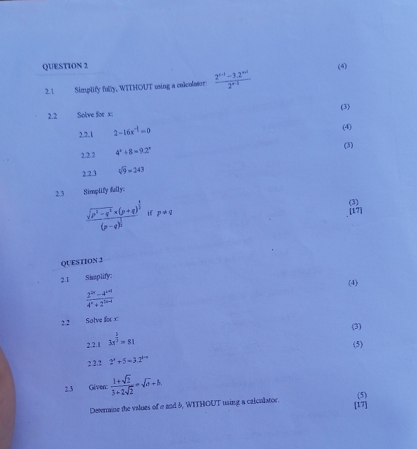 (4) 
2.1 Simplify fully, WITHOUT using a calculator:  (2^(x-1)-3.2^(x+1))/2^(x-1) 
2.2 Solve for x : (3) 
2.2.1 2-16x^(-1)=0
(4) 
2.2.2 4^x+8=9.2^x
(3) 
2.2.3 sqrt[3](9)=243
2.3 Simplify fully: 
(3)
frac sqrt(p^3-q^2)* (p+q)^ 1/2 (p-q)^ 1/2  if p!= q
[17] 
QUESTION 2 
2.I Simplify: 
(4)
 (2^(2x)-4^(4x-1))/4^x+2^(2x-1) 
2.2 Solve for x
(3) 
2.2.1 3x^(frac 3)2=81
(5) 
2.2.2 2^x+5=3.2^(1-x)
2.3 Given:  (1+sqrt(2))/3+2sqrt(2) =sqrt(a)+b. 
Determine the values of a and b, WITHOUT using a calculator. (5) 
[17]