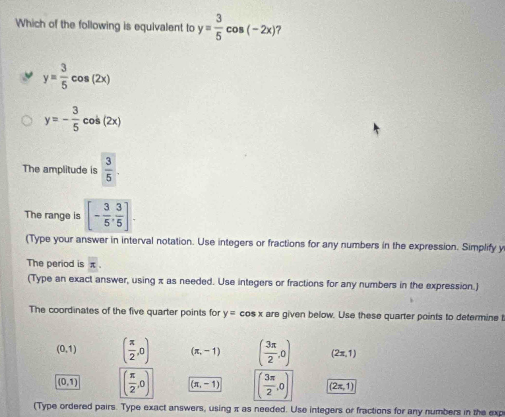 Which of the following is equivalent to y= 3/5 cos (-2x) ?
y= 3/5 cos (2x)
y=- 3/5 cos (2x)
The amplitude is  3/5 . 
The range is [- 3/5 , 3/5 ]. 
(Type your answer in interval notation. Use integers or fractions for any numbers in the expression. Simplify y
The period is π.
(Type an exact answer, using π as needed. Use integers or fractions for any numbers in the expression.)
The coordinates of the five quarter points for y=cos x are given below. Use these quarter points to determine t
(0,1) ( π /2 ,0) (π ,-1) ( 3π /2 ,0) (2π ,1)
(0,1) ( π /2 ,0) (π ,-1) ( 3π /2 ,0) (2π ,1)
(Type ordered pairs. Type exact answers, using π as needed. Use integers or fractions for any numbers in the exp