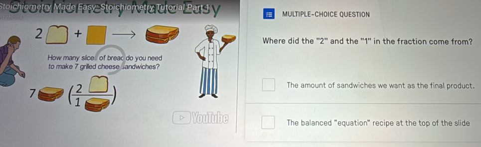 Stoichiometry Made Easy- Stoichiometry Tutorial Part 1 V MULTIPLE-CHOICE QUESTION
2□ +□ to
Where did the '' 2 '' and the '' 1 ' in the fraction come from?
How many slice of breac do you need
to make 7 grilled cheese sandwiches?
7 ( 2□ /1□  )
The amount of sandwiches we want as the final product.
D VouTube
The balanced "equation" recipe at the top of the slide