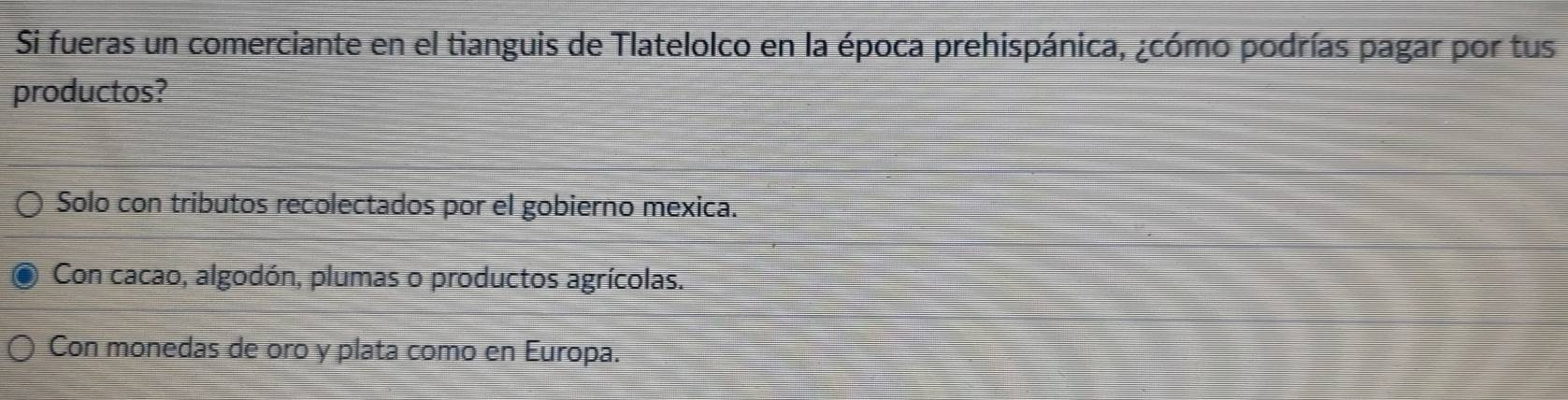 Si fueras un comerciante en el tianguis de Tlatelolco en la época prehispánica, ¿cómo podrías pagar por tus
productos?
Solo con tributos recolectados por el gobierno mexica.
Con cacao, algodón, plumas o productos agrícolas.
Con monedas de oro y plata como en Europa.