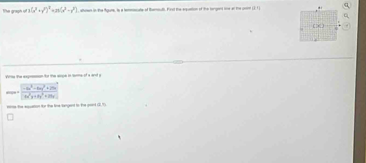 The graph of 3(x^2+y^2)^2=25(x^2-y^2) , shown in the figure, is a temsiscate of Bemoul). Find the equstion of the tangent line at the point (2,1)
Whis the expression for the slope in tarms of x and y
slape =  (-6x^3-6xy^2+25x)/6x^2y+8y^3+25y 
Wis the equation for the line tangent to the point (2,1)