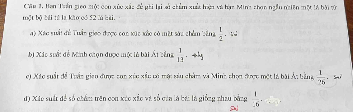 Bạn Tuấn gieo một con xúc xắc để ghi lại số chấm xuất hiện và bạn Minh chọn ngẫu nhiên một lá bài từ 
một bộ bài tú la khơ có 52 lá bài. 
a) Xác suất đề Tuấn gieo được con xúc xắc có mặt sáu chấm bằng  1/2 . Sai 
b) Xác suất để Minh chọn được một lá bài Át bằng  1/13 
c) Xác suất để Tuấn gieo được con xúc xắc có mặt sáu chấm và Minh chọn được một lá bài Át bằng  1/26 . Sn1 
d) Xác suất để số chấm trên con xúc xắc và số của lá bài là giống nhau bằng  1/16 .