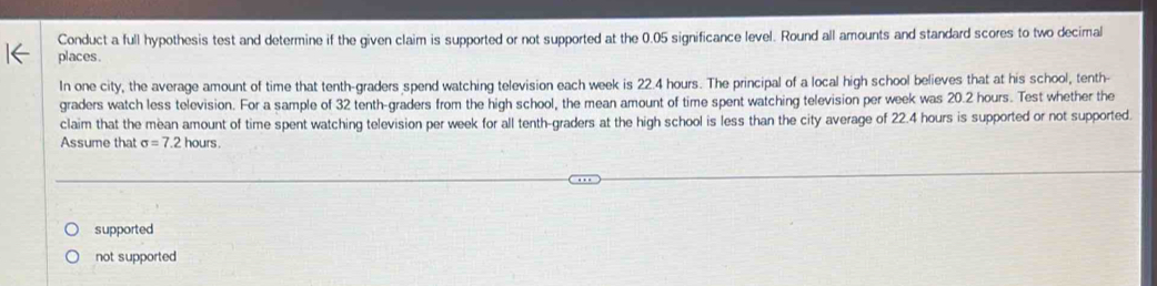 Conduct a full hypothesis test and determine if the given claim is supported or not supported at the 0.05 significance level. Round all amounts and standard scores to two decimal
places.
In one city, the average amount of time that tenth-graders spend watching television each week is 22.4 hours. The principal of a local high school believes that at his school, tenth-
graders watch less television. For a sample of 32 tenth-graders from the high school, the mean amount of time spent watching television per week was 20.2 hours. Test whether the
claim that the mean amount of time spent watching television per week for all tenth-graders at the high school is less than the city average of 22.4 hours is supported or not supported
Assume that sigma =7.2hours
supported
not supported