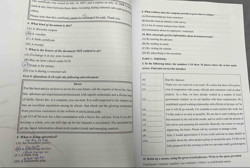 he certificate was issued on July 14, 2007, and it expires on July 14, 2008. It ca
used at any time between these dates, including during seasonal sales and promotia 9. What evidence does the company provide to prove that is reliable?
offers.
a)
(A) Recommendations from customers
Please note that this certificate cannot be exchanged for cash. Thank you (B) Results from an industry-wide survey
6. What kind of document is this? (C) A list of current and previous clients
(A) A discount coupon
(D) Information about its employees’ credentials
(B) A voucher
10. How can people get free information about investment trends?
(C) A birth certificate
(A) By meeting the advisors
(B) By sending an email
(D) A receipt (C) By visiting the website
7. What is the bearer of the document NOT entitled to do? (D) By subscribing to the newsletter
(A) Exchange it at any store location
PART C. WRITING
(B) Buy an item valued under $150 I. In the following letter, the numbers 1-10 show 10 places where the writer made
(C) Trade it for money errors. Find and correct the mistakes.
(D) Use it during a seasonal sale
Text 4: Questions 8-10 refer the following advertisement. (0) Dear Mr. Spencer:
Savex (1)_ Thank you very much for your email. We realize that there will need be
For the best advice on how to invest for your future, call the experts at Savex Inc. Swe (2)_ a lot of cooperation with county officials and contractors work on other
Inc. advisors are experienced professionals with superb credentials and a diverse rang projects. As a firm, we have already worked on a number of local
of skills. Savex Inc. is a company you can trust. It is well-respected in the industry m (3)_ government contract, so we are familiar with these requirements. We
has an excellent reputation among its clients. Just check out the glowing testimonial (4) established a good working relationship with officials in the past, so I'm
from previous customers on the website at www.savex.com. _sure it will all go smooth. I’m available to meet anytime this week, but
Call 555-8730 now for a free consultation with a Savex Inc. advisor. Even if you don' (5) _I'd like make it as early as possible. We are due to start working on the
(6)
become a client, you can still sign up for the fantastic e-newsletter! The newsletter ha (7) __bus terminal by the end at the month, and we need to start the process of
hire labors and preparing the materials. Basically, the sooner we can get
all the latest information about stock market trends and emerging markets. (8) _organizing, the better. Please call my secretary to arrange a time.
8. What is being advertised? (9) (10)_ Also, I would appreciation it if you could send me as many details as
(A) An insurance policy _possible about the other project going on around the area. I'd like to be
(B) A consulting service fully prepared for the meeting so that we can make really good progress.
*   N     ng o n   
(C) A bank
(D) A retirement plan II. Build up a memo, using the given words/phrases. Write in the space provided.
Employees / remind / number / our contracts / clients / a confidential nature.