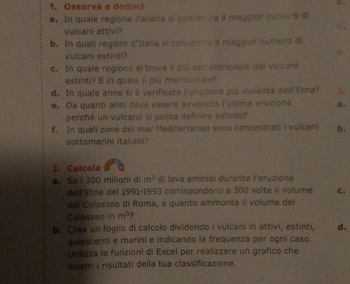 Osserva e deduci 
“ 
a. In quale regione italiana si concentra il maggior numero di 
vulcani attivi? 
b. In quali regioni d'Italia si concentra il maggior numero di 
vulcani estinti? 
c. In quale regione si trova il più set entrionale del vulcani 
estinti? E in quale il più meridionale? 
d. In quale anno si è verificata l'eruzione più violenta dell'Etna? 3、 
e. Da quanti anni deve essere avvenuta l'ultima eruzione a, 
perché un vulcano si possa definire estinto? 
f. In quali zone del mar Mediterraneo sono concentrati i vulcani b. 
sottomarini italiani? 
2. Calcola 
a. Se i 300 milioni di m^3 di lava emessi durante l’eruzione 
dell’Etna del 1991-1993 corrispondono a 300 volte il volume C. 
del Colosseo di Roma, a quanto ammonta il volume del 
Colosseo in m^3 2 
b. Crea un foglio di calcolo dividendo i vulcani in attivi, estinti, d. 
quiescenti e marini e indicando la frequenza per ogni caso. 
Utilizza le funzioni di Excel per realizzare un grafico che 
illustri i risultati della tua classificazione.