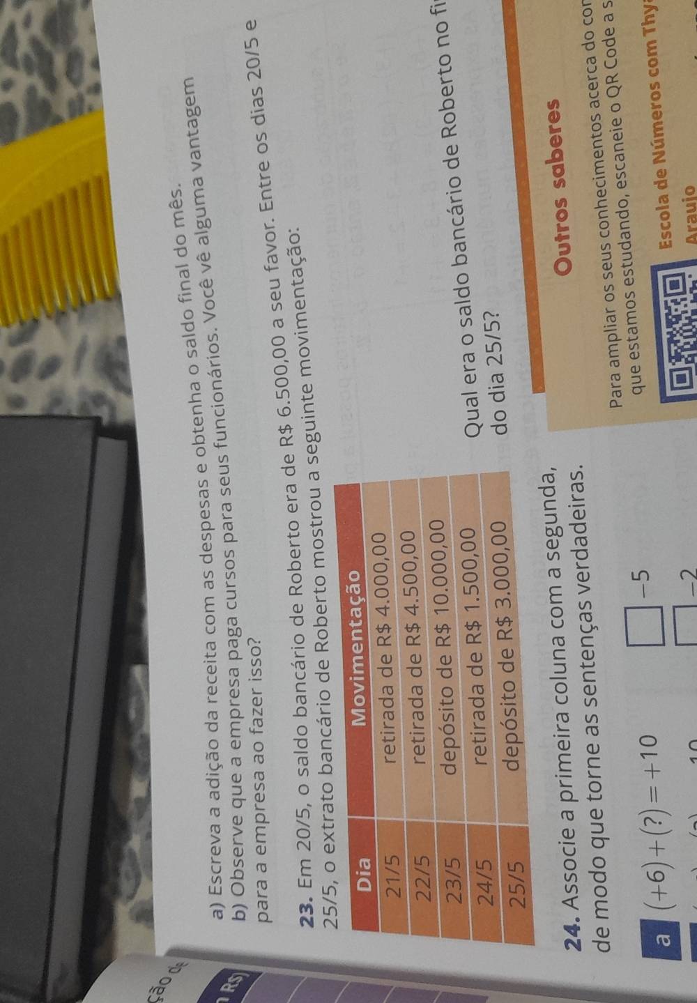 ão d 
a) Escreva a adição da receita com as despesas e obtenha o saldo final do mês. 
RS b) Observe que a empresa paga cursos para seus funcionários. Você vê alguma vantagem 
para a empresa ao fazer isso? 
23. Em 20/5, o saldo bancário de Roberto era de R$ 6.500,00 a seu favor. Entre os dias 20/5 e 
ncário de Roberto mostrou a seguinte movimentação: 
Qual era o saldo bancário de Roberto no fi 
do dia 25/5? 
24. Associe a primeira coluna com a segunda, 
de modo que torne as sentenças verdadeiras. Outros saberes 
Para ampliar os seus conhecimentos acerca do con 
a (+6)+(?)=+10
-5
que estamos estudando, escaneie o QR Code a s 
-2 Escola de Números com Thya 
Arauio