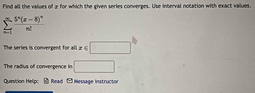 Find all the values of x for which the given series converges. Use interval notation with exact values.
sumlimits _(n=1)^(∈fty)frac 5^n(x-8)^nn!
The series is convergent for all x∈ □
The radius of convergence in □
Question Help: Read Message instructor