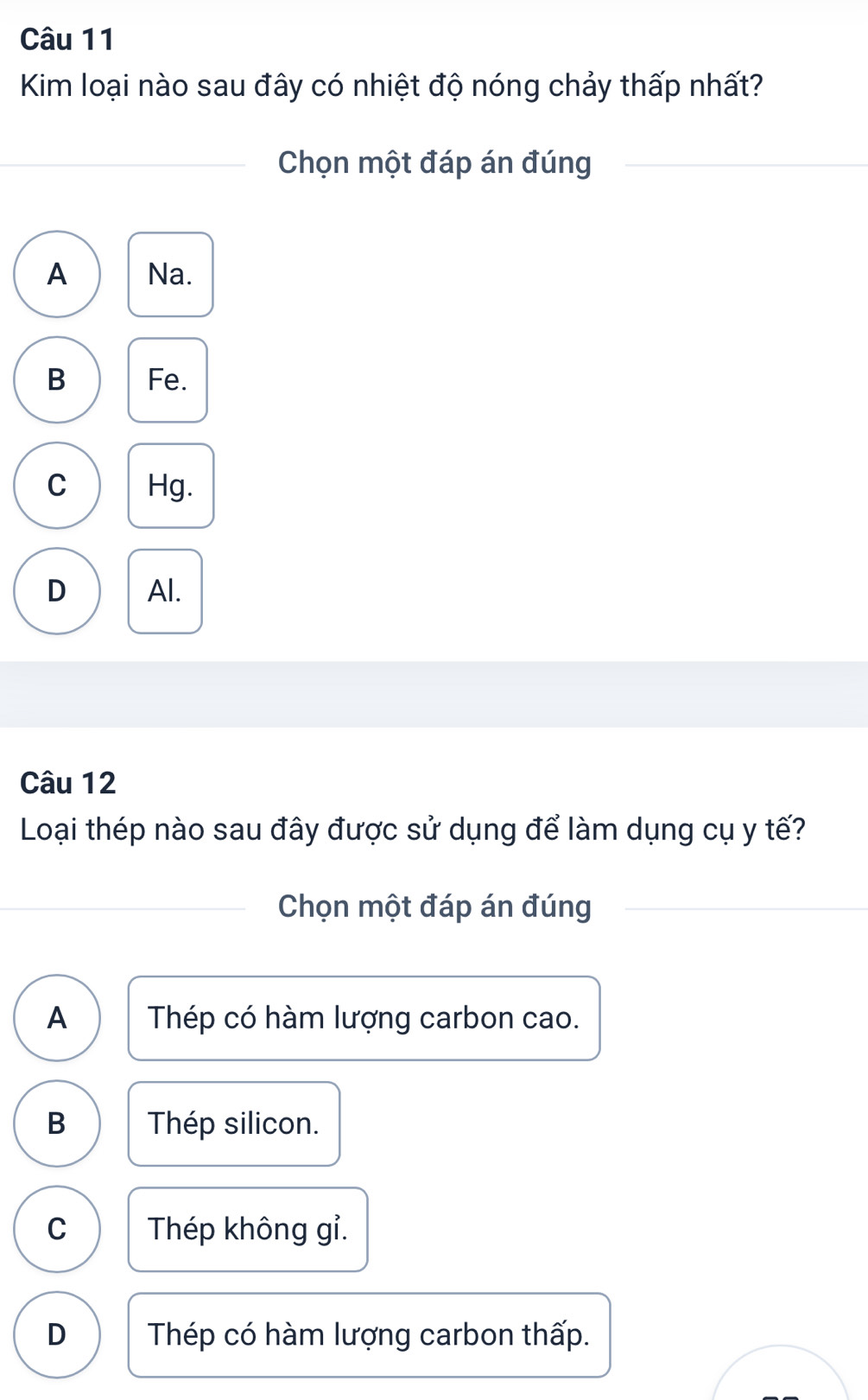 Kim loại nào sau đây có nhiệt độ nóng chảy thấp nhất?
Chọn một đáp án đúng
A Na.
B Fe.
C Hg.
D Al.
Câu 12
Loại thép nào sau đây được sử dụng để làm dụng cụ y tế?
Chọn một đáp án đúng
A Thép có hàm lượng carbon cao.
B Thép silicon.
C Thép không gỉ.
D Thép có hàm lượng carbon thấp.