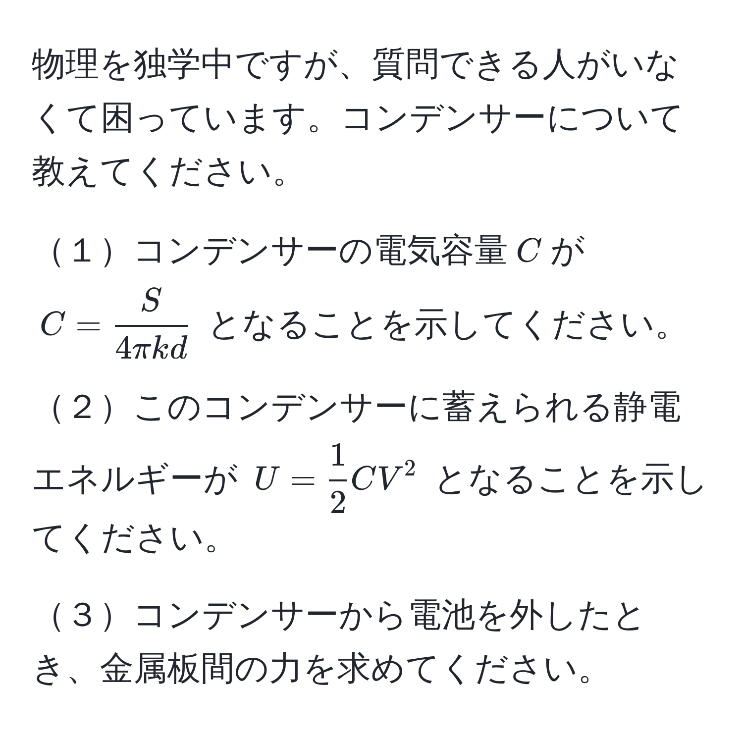 物理を独学中ですが、質問できる人がいなくて困っています。コンデンサーについて教えてください。

１コンデンサーの電気容量(C)が (C =  S/4π kd ) となることを示してください。

２このコンデンサーに蓄えられる静電エネルギーが (U =  1/2  CV^2) となることを示してください。

３コンデンサーから電池を外したとき、金属板間の力を求めてください。