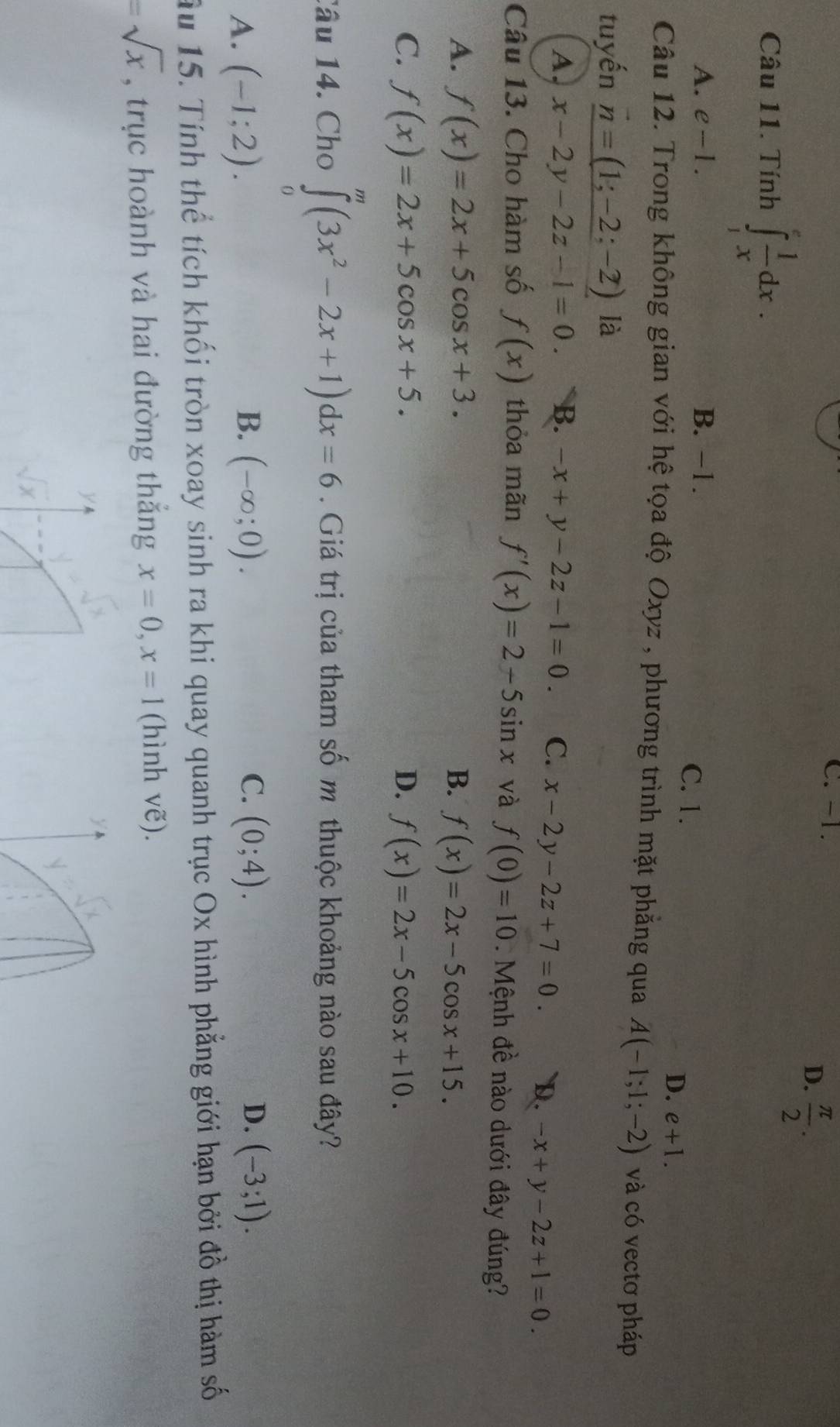 C. -1.
D.  π /2 . 
Câu 11. Tính ∈tlimits _1^(efrac 1)xdx.
A. e-1. B. −1.
C. 1.
D. e+1. 
Câu 12. Trong không gian với hệ tọa độ Oxyz , phương trình mặt phẳng qua A(-1;1;-2) và có vectơ pháp
tuyến _ vector n=(1;-2;-2) là
A, x-2y-2z-1=0. B. -x+y-2z-1=0. C. x-2y-2z+7=0. D. -x+y-2z+1=0. 
Câu 13. Cho hàm số f(x) thỏa mãn f'(x)=2-5sin x và f(0)=10. Mệnh đề nào dưới đây đúng?
A. f(x)=2x+5cos x+3. B. f(x)=2x-5cos x+15.
C. f(x)=2x+5cos x+5. D. f(x)=2x-5cos x+10. 
Câu 14. Cho ∈tlimits _0^(m(3x^2)-2x+1)dx=6. Giá trị của tham số m thuộc khoảng nào sau đây?
B.
C.
A. (-1;2). (-∈fty ;0). (0;4).
D. (-3;1). 
ầu 15. Tính thể tích khối tròn xoay sinh ra khi quay quanh trục Ox hình phẳng giới hạn bởi đồ thị hàm số
=sqrt(x) , trục hoành và hai đường thắng x=0, x=1 (hình vẽ).