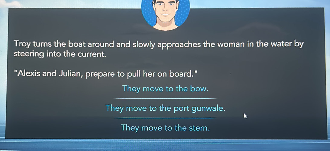 Troy turns the boat around and slowly approaches the woman in the water by
steering into the current.
"Alexis and Julian, prepare to pull her on board."
They move to the bow.
They move to the port gunwale.
They move to the stern.