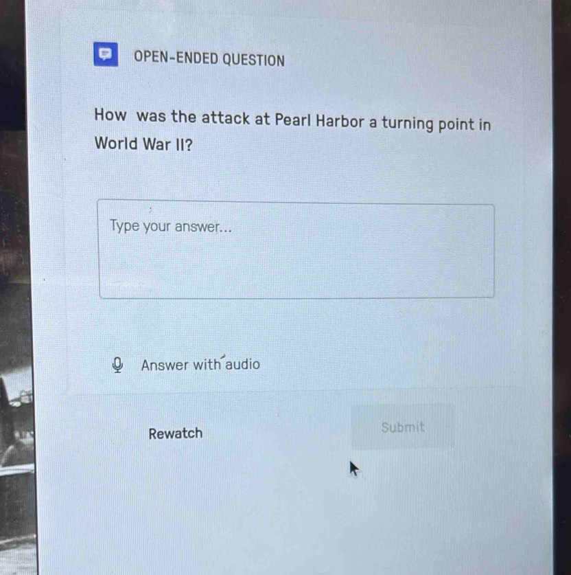 OPEN-ENDED QUESTION 
How was the attack at Pearl Harbor a turning point in 
World War II? 
Type your answer... 
Answer with audio 
Rewatch Submit