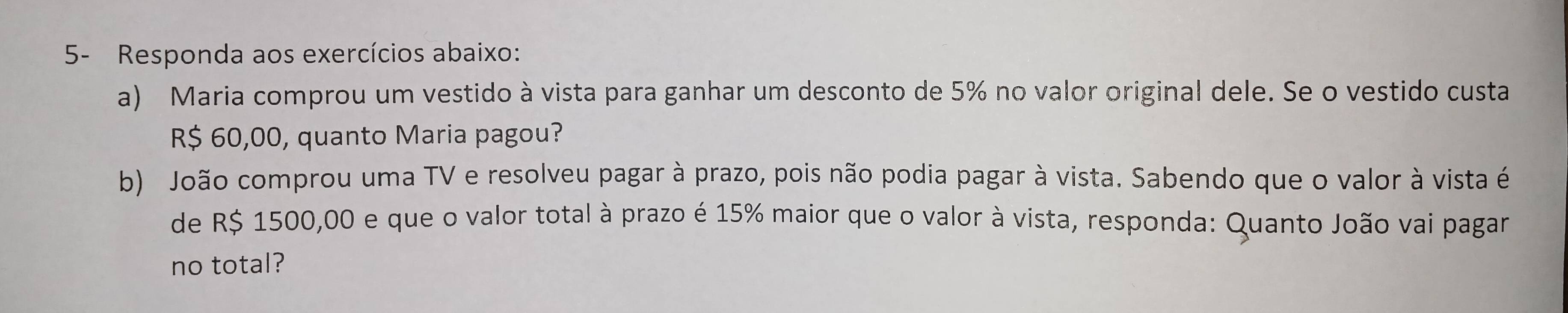 5- Responda aos exercícios abaixo: 
a) Maria comprou um vestido à vista para ganhar um desconto de 5% no valor original dele. Se o vestido custa
R$ 60,00, quanto Maria pagou? 
b) João comprou uma TV e resolveu pagar à prazo, pois não podia pagar à vista. Sabendo que o valor à vista é 
de R$ 1500,00 e que o valor total à prazo é 15% maior que o valor à vista, responda: Quanto João vai pagar 
no total?