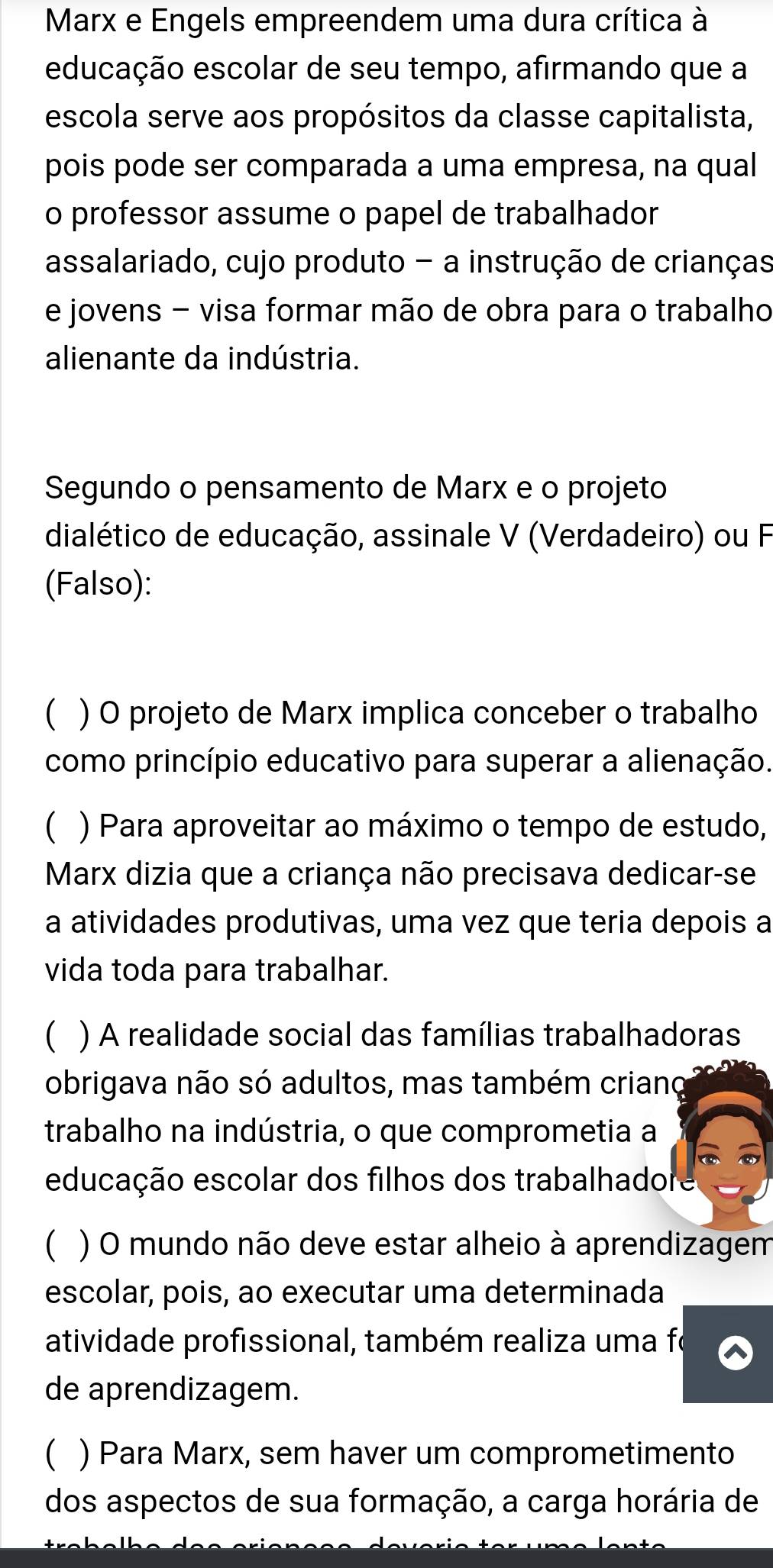 Marx e Engels empreendem uma dura crítica à
educação escolar de seu tempo, afirmando que a
escola serve aos propósitos da classe capitalista,
pois pode ser comparada a uma empresa, na qual
o professor assume o papel de trabalhador
assalariado, cujo produto - a instrução de crianças
e jovens - visa formar mão de obra para o trabalho
alienante da indústria.
Segundo o pensamento de Marx e o projeto
dialético de educação, assinale V (Verdadeiro) ou F
(Falso):
( ) O projeto de Marx implica conceber o trabalho
como princípio educativo para superar a alienação.
C ) Para aproveitar ao máximo o tempo de estudo,
Marx dizia que a criança não precisava dedicar-se
a atividades produtivas, uma vez que teria depois a
vida toda para trabalhar.
) A realidade social das famílias trabalhadoras
obrigava não só adultos, mas também criano
trabalho na indústria, o que comprometia a
educação escolar dos filhos dos trabalhadore
) O mundo não deve estar alheio à aprendizagem
escolar, pois, ao executar uma determinada
atividade profissional, também realiza uma fo
de aprendizagem.
( ) Para Marx, sem haver um comprometimento
dos aspectos de sua formação, a carga horária de