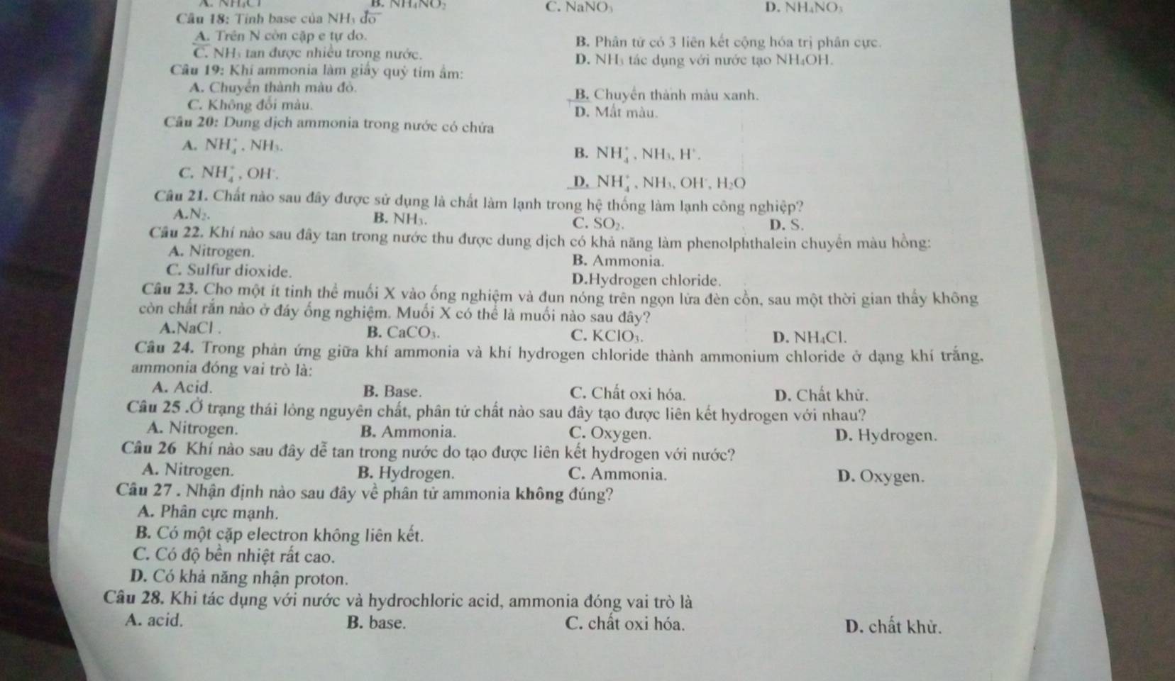 C. NaNO D. NH₄NO
Cầu 18: Tính base của NHy độ
A. Trên N còn cặp e tự do. B. Phân tử có 3 liên kết cộng hóa trị phân cực.
C. NH tan được nhiều trong nước. D. NH₃ tác dụng với nước tạo NH₄OH.
Câu 19: Khí ammonia làm giây quỷ tim ẩm:
A. Chuyển thành màu đỏ. B. Chuyển thành màu xanh.
C. Không đối màu. D. Mất màu.
Câu 20: Dung dịch ammonia trong nước có chứa
A. NH_4^(+ , NH₃.
B. NH_4^+ ,NH₃, H*.
C. NH_4^+ , OH'.
D. NH_4^+ , NH₃、 OH, H_2)O
Câu 21. Chất nào sau đây được sử dụng là chất làm lạnh trong hệ thống làm lạnh công nghiệp?
A.N₂. B. NH₃. C. SO_2. D. S.
Cầu 22. Khí nào sau đây tan trong nước thu được dung dịch có khả năng làm phenolphthalein chuyển màu hồng:
A. Nitrogen. B. Ammonia.
C. Sulfur dioxide.
D.Hydrogen chloride
Câu 23. Cho một ít tinh thể muối X vào ống nghiệm và đun nóng trên ngọn lửa đèn cồn, sau một thời gian thấy không
còn chất rắn nào ở đáy ống nghiệm. Muối X có thể là muối nào sau đây?
A.NaCl . B. CaCO₃ C. KClO₃. D. NH₄Cl.
Câu 24. Trong phản ứng giữa khí ammonia và khí hydrogen chloride thành ammonium chloride ở dạng khí trắng.
ammonia đóng vai trò là:
A. Acid. B. Base. C. Chất oxi hóa. D. Chất khử.
Câu 25 .Ở trạng thái lỏng nguyên chất, phân tứ chất nào sau đây tạo được liên kết hydrogen với nhau?
A. Nitrogen. B. Ammonia. C. Oxygen. D. Hydrogen.
Câu 26 Khí nào sau đây dễ tan trong nước do tạo được liên kết hydrogen với nước?
A. Nitrogen. B. Hydrogen. C. Ammonia. D. Oxygen.
Câu 27 . Nhận định nào sau đây về phân tử ammonia không đúng?
A. Phân cực mạnh.
B. Có một cặp electron không liên kết.
C. Có độ bền nhiệt rất cao.
D. Có khả năng nhận proton.
Câu 28. Khi tác dụng với nước và hydrochloric acid, ammonia đóng vai trò là
A. acid. B. base. C. chất oxi hóa. D. chất khử.