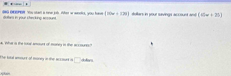 4 ) Listen 
DiG DEEPER You start a new job. After w weeks, you have (10w+120) dollars in your savings account and (45w+25)
dollars in your checking account. 
a. What is the total amount of money in the accounts? 
The total amount of money in the account is □ dollars. 
xplain.