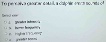 To perceive greater detail, a dolphin emits sounds of
Select one:
a. greater intensity
b. lower frequency
c. higher frequency
d. greater speed