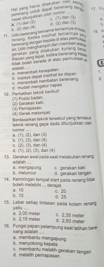 Hal yang harus dilakukan oleh sea 
perenang untuk dapat berenang de t  17. Flu
c. (1) dan (3)
a. (1) dan (2) cepat ditunjukkan oleh nomor ...._
d. (2) dan (3) b
b. (2) dan (4) 8.
11. Udin berenang bersama temannya di kna 18. P
renang. Ketika melihat temannya y
berenang dengan kepala di atas permuca
air, Udin menghampiri dan memben ar 
gerakan yang dilakukan kurang he  .
Alasan yang tepat, ketika berenang ke
tidak boleh berada di atas permukaa 
C
adalah ....
a. menambah kecepatan
b. supaya dapat melihat ke depan 1.
c. menambah hambatan berenang 2.
d. mudah mengatur napas
12. Perhatikan teknik berikut!
(1) Posisi badan.
(2) Gerakan kaki.
(3) Pernapasan.
(4) Gerak melompat.
Berdasarkan teknik tersebut yang temasuk
teknik renang gaya dada ditunjukkan oleh 
nomor ....
a. (1), (2), dan (3)
b. (1), (3), dan (4)
c. (2), (3), dan (4)
d. (1), (2), (3), dan (4)
13. Gerakan awal pada saat melakukan renang
adalah ....
a. mengapung c. gerakan kaki
b. meluncur d. gerakan tangan
14. Kemiringan tempat start pada renang tidak
boleh melebihi ... derajat.
a. 10 c. 20
b. 15 d. 25
15. Lebar setiap lintasan pada kolam renang
yaitu ....
a. 2,00 meter c. 2,35 meter
b. 2,15 meter d. 2,50 meter
16. Fungsi papan pelampung saat latihan bere
nang adalah ....
a. membantu mengapung
b. menyokong kepala
c. membantu melatih gerakan tangan
d. melatih pernapasan