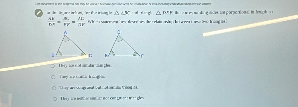 The movement of the progress bar may be uneven because questions can be worth more or less (including zero) depending on your answer
In the figure below, for the triangle △ ABC and triangle △ DEF , the corresponding sides are porportional in length so
 AB/DE = BC/EF = AC/DF . Which statement best describes the relationship between these two triangles?

They are not similar triangles.
They are similar triangles.
They are congruent but not similar triangles.
They are neither similar nor congruent triangles.