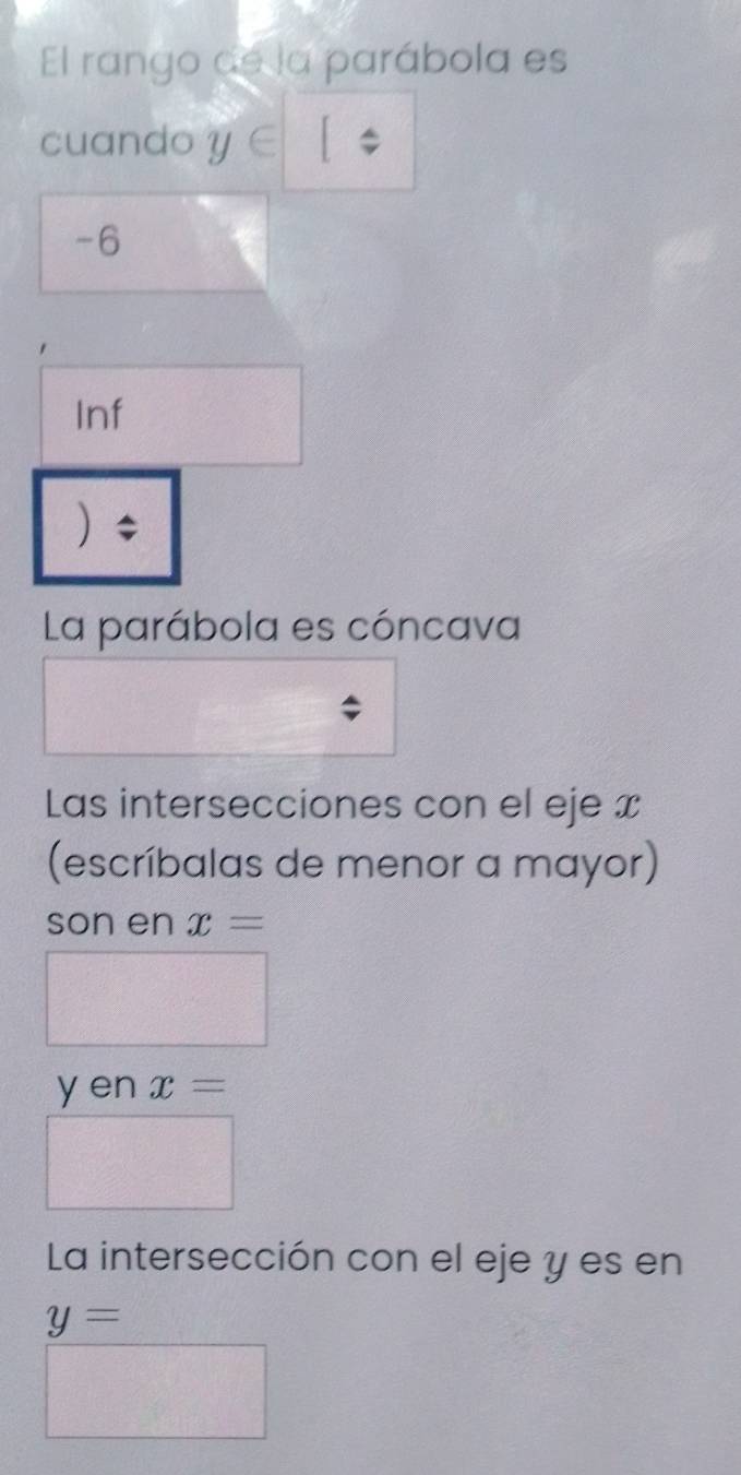 El rango de la parábola es 
cuando y∈
-6
Inf 
) ; 
La parábola es cóncava 
Las intersecciones con el eje x
(escríbalas de menor a mayor) 
son en x=
y en x=
La intersección con el eje y es en
y=