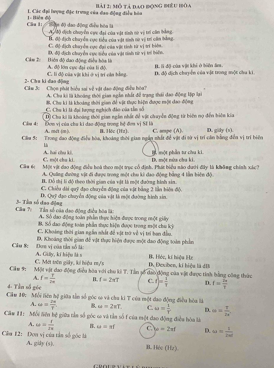 mô tả dao động điều hòa
I. Các đại lượng đặc trưng của dao động điều hòa
1- Biên độ
Câu 1: '/ Biện độ dao động điều hòa là
A. độ dịch chuyển cực đại của vật tính từ vị trí cân bằng.
B. độ dịch chuyển cực tiểu của vật tính từ vị trí cân bằng.
C. độ dịch chuyển cực đại của vật tính từ vị trí biên.
D. độ dịch chuyển cực tiểu của vật tính từ vị trí biên.
Câu 2: Biên độ dao động điều hòa là
A. độ lớn cực đại của li độ. B. li độ của vật khi ở biên âm.
C. li độ của vật khi ở vị trí cân bằng. D. độ dịch chuyển của vật trong một chu kì.
2- Chu kì dao động
Câu 3: Chọn phát biểu sai về vật dao động điều hòa?
A. Chu kì là khoảng thời gian ngắn nhất để trạng thái dao động lặp lại
B. Chu kì là khoảng thời gian để vật thực hiện được một dao động
C. Chu kì là đại lượng nghịch đảo của tần số
D) Chu kì là khoảng thời gian ngắn nhất để vật chuyển động từ biên nọ đến biên kia
Câu 4: Đơn vị của chu kì dao động trong hệ đơn vị SI là
A. mét (m). B. Héc (Hz). C. ampe (A). D. giây (s).
Câu 5: Trong dao động điều hòa, khoảng thời gian ngắn nhất đề vật đi từ vị trí cân bằng đến vị trí biên
là
A. hai chu kì. B. một phần tư chu kì.
C. một chu kì. D. một nửa chu kì.
Câu 6: Một vật dao động điều hoà theo một trục cố định. Phát biểu nào dưới đây là không chính xác?
A. Quãng đường vật đi được trong một chu kì dao động bằng 4 lần biên độ.
B. Đồ thị li độ theo thời gian của vật là một đường hình sin.
C. Chiều dài quỹ đạo chuyền động của vật bằng 2 lần biên độ.
D. Quỹ đạo chuyển động của vật là một đường hình sin.
3- Tần số dao động
Câu 7: Tần số của dao động điều hòa là:
A. Số dao động toàn phần thực hiện được trong một giây
B. Số đao động toàn phần thực hiện được trong một chu kỳ
C. Khoảng thời gian ngắn nhất đề vật trở về vị trí ban đầu.
D. Khoảng thời gian để vật thực hiện được một dao động toàn phần
Câu 8: Đơn vị của tần số là:
A. Giây, kí hiệu là s B. Héc, kí hiệu Hz
C. Mét trên giây, kí hiệu m/s D. Đexiben, kí hiệu là dB
Câu 9: Một vật dao động điều hòa với chu kì T. Tần số dao động của vật được tính bằng công thức
A. f= T/2π  
B. f=2π T C. f= 1/T  D. f= 2π /T 
4- Tần số góc
Câu 10: Mối liên hệ giữa tần số góc ω và chu kì T của một dao động điều hòa là
A. omega = 2π /T .
B. omega =2π T. C. omega = 1/T . omega = T/2π  .
D.
Câu 11: Mối liên hệ giữa tần số góc ω và tần số f của một dao động điều hòa là
A. omega = f/2π  
B. omega =π f C. omega =2π f D. omega = 1/2π f 
Câu 12: Đơn vị của tần số góc là
A. giây (s). B. Héc (Hz).