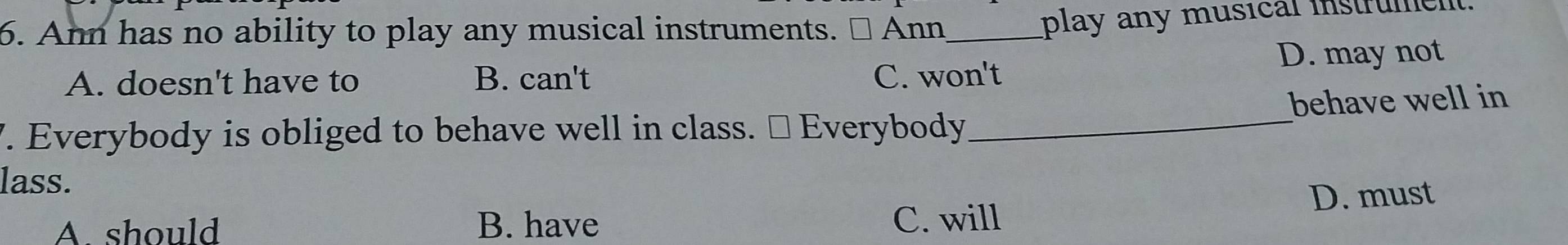 Ann has no ability to play any musical instruments. Ann_
play any musical instrumen
A. doesn't have to B. can't C. won't D. may not
7. Everybody is obliged to behave well in class. ≌ Everybody_ behave well in
lass.
A. should B. have
C. will D. must