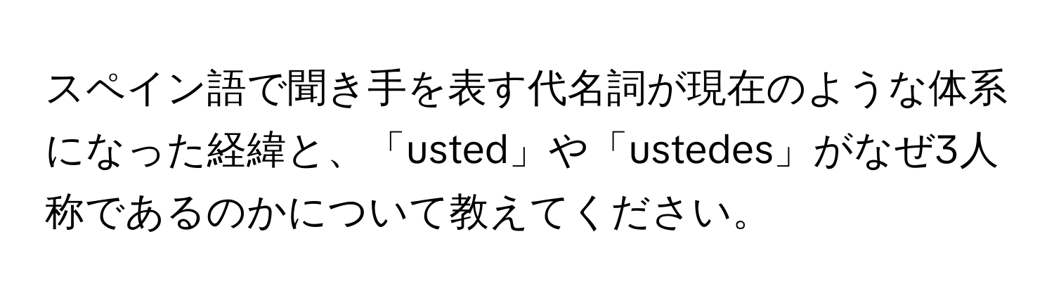 スペイン語で聞き手を表す代名詞が現在のような体系になった経緯と、「usted」や「ustedes」がなぜ3人称であるのかについて教えてください。