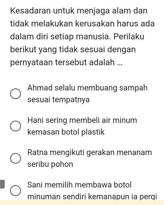 Kesadaran untuk menjaga alam dan
tidak melakukan kerusakan harus ada
dalam diri setiap manusia. Perilaku
berikut yang tidak sesuai dengan
pernyataan tersebut adalah ...
Ahmad selalu membuang sampah
sesuai tempatnya
Hani sering membeli air minum
kemasan botol plastik
Ratna mengikuti gerakan menanam
seribu pohon
Sani memilih membawa botol
minuman sendiri kemanapun ia perqi