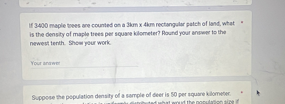 If 3400 maple trees are counted on a 3km x 4km rectangular patch of land, what * 
is the density of maple trees per square kilometer? Round your answer to the 
newest tenth. Show your work. 
Your answer 
Suppose the population density of a sample of deer is 50 per square kilometer. * 
i uted what woud the population size if.