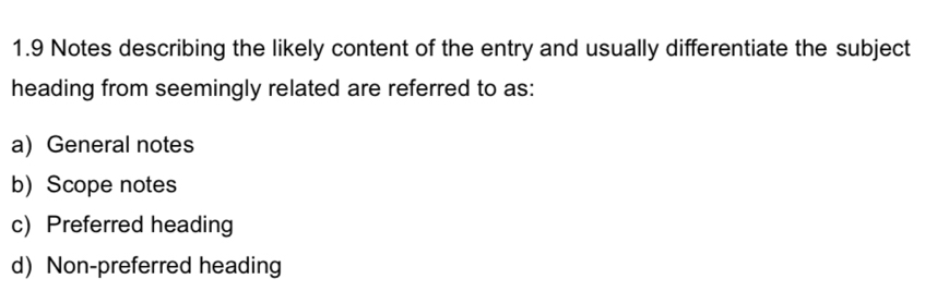 1.9 Notes describing the likely content of the entry and usually differentiate the subject
heading from seemingly related are referred to as:
a) General notes
b) Scope notes
c) Preferred heading
d) Non-preferred heading