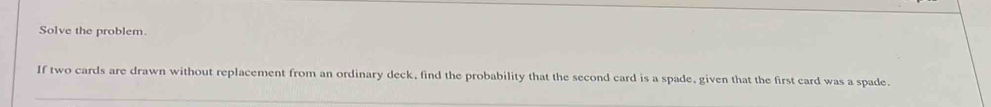 Solve the problem. 
If two cards are drawn without replacement from an ordinary deck, find the probability that the second card is a spade, given that the first card was a spade.