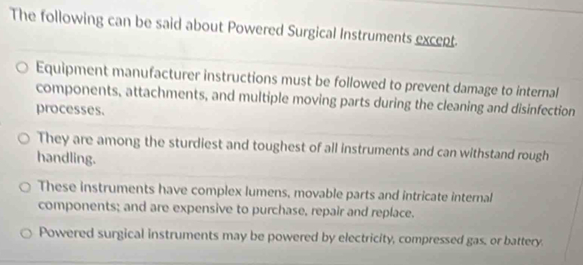 The following can be said about Powered Surgical Instruments except.
Equipment manufacturer instructions must be followed to prevent damage to internal
components, attachments, and multiple moving parts during the cleaning and disinfection
processes.
They are among the sturdiest and toughest of all instruments and can withstand rough
handling.
These instruments have complex lumens, movable parts and intricate internal
components; and are expensive to purchase, repair and replace.
Powered surgical instruments may be powered by electricity, compressed gas, or battery.