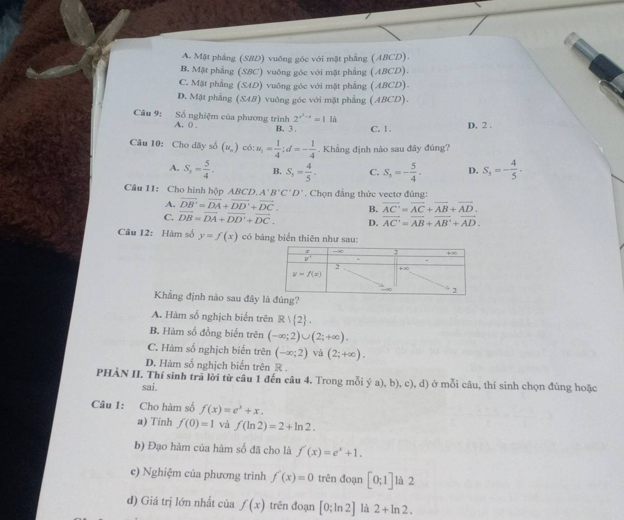 A. Mặt phẳng (SBD) vuông góc với mặt phẳng (ABCD).
B. Mặt phẳng (SBC) vuông góc với mặt phẳng (ABCD).
C. Mặt phẳng (SAD) ) vuông góc với mặt phẳng (ABCD).
D. Mặt phầng (SAB) vuông góc với mặt phẳng (ABCD).
Câu 9: Số nghiệm của phương trình 2^(x^2)-x=11a
A. 0 . C. 1 . D. 2 .
B. 3 .
Câu 10: Cho dãy số (u_n)c6:u_1= 1/4 ;d=- 1/4 . Khẳng định nào sau đây đúng?
A. S_5= 5/4 . S_5= 4/5 . C. S_5=- 5/4 . D. S_5=- 4/5 .
B.
Câu 11: Cho hình hộp ABCD. A'B'C'D'. Chọn đẳng thức vectơ đúng:
A. vector DB'=vector DA+vector DD'+vector DC. overline AC'=overline AC+overline AB+overline AD.
B.
C. vector DB=vector DA+vector DD'+vector DC. vector AC'=vector AB+vector AB'+vector AD.
D.
Câu 12: Hàm số y=f(x) có bàng biến thiên như sau:
Khẳng định nào sau đây lúng?
A. Hàm số nghịch biến trên R/ 2 .
B. Hàm số đồng biến trên (-∈fty ;2)∪ (2;+∈fty ).
C. Hàm số nghịch biến trên (-∈fty ;2) và (2;+∈fty ).
D. Hàm số nghịch biến trên R .
PHÀN II. Thí sinh trã lời từ câu 1 đến câu 4. Trong mỗi ý a), b), c), d) ở mỗi câu, thí sinh chọn đúng hoặc
sai.
Câu 1: Cho hàm số f(x)=e^x+x.
a) Tinh f(0)=1 và f(ln 2)=2+ln 2.
b) Đạo hàm của hàm số đã cho là f'(x)=e^x+1.
c) Nghiệm của phương trình f'(x)=0 trên đoạn [0;1] là 2
d) Giá trị lớn nhất của f(x) trên đoạn [0;ln 2] là 2+ln 2.