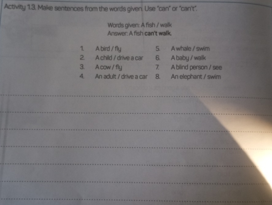 Activity 1.3. Make sentences from the words given. Use “can” or "can't”. 
Words given: A fish / walk 
Answer: A fish can't walk. 
1. A bird / fly 5. A whale / swim 
2. A child / drive a car 6. A baby / walk 
3. A cow / fly 7. A blind person / see 
4. An adult / drive a car 8. An elephant / swim 
_ 
_ 
_ 
_ 
_ 
_ 
_