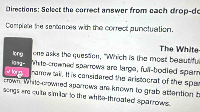 Directions: Select the correct answer from each drop-do 
Complete the sentences with the correct punctuation. 
The White 
long one asks the question, “Which is the most beautifu 
long- White-crowned sparrows are large, full-bodied sparn 
vlon narrow tail. It is considered the aristocrat of the spar 
crown. White-crowned sparrows are known to grab attention b 
songs are quite similar to the white-throated sparrows.