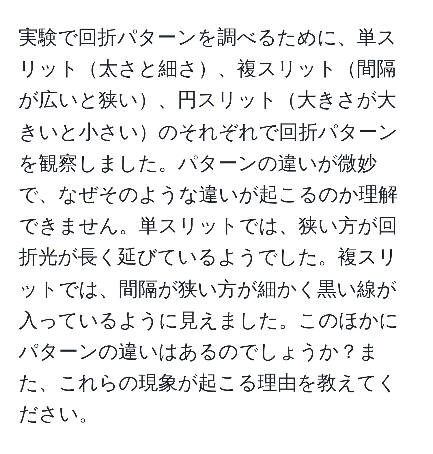 実験で回折パターンを調べるために、単スリット太さと細さ、複スリット間隔が広いと狭い、円スリット大きさが大きいと小さいのそれぞれで回折パターンを観察しました。パターンの違いが微妙で、なぜそのような違いが起こるのか理解できません。単スリットでは、狭い方が回折光が長く延びているようでした。複スリットでは、間隔が狭い方が細かく黒い線が入っているように見えました。このほかにパターンの違いはあるのでしょうか？また、これらの現象が起こる理由を教えてください。