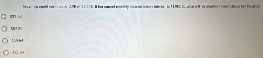 Maxine's credit card has an APR of 23.99%. If her current monthly balance, before interest, is $1,982.50, what will her monthly interest charge be? (4 points)
$39.63
$57.50
$39.64
$82.64