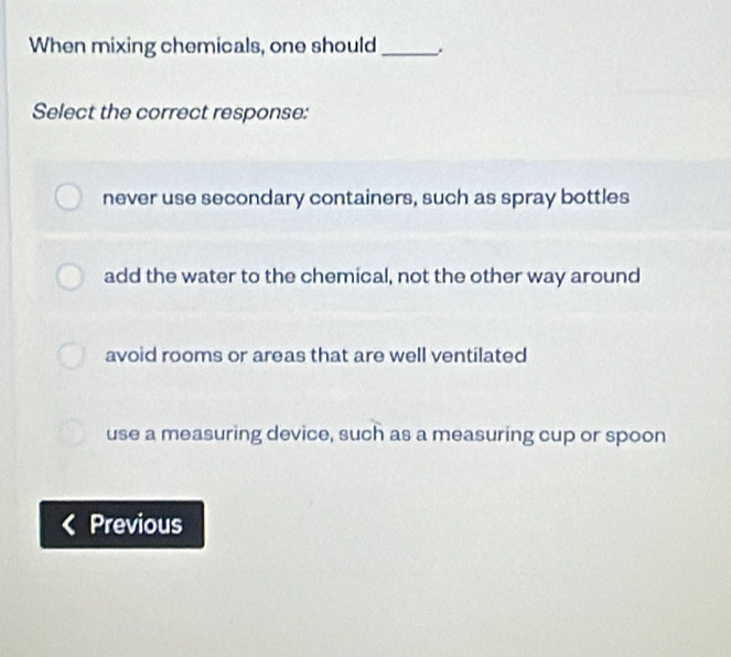 When mixing chemicals, one should _.
Select the correct response:
never use secondary containers, such as spray bottles
add the water to the chemical, not the other way around
avoid rooms or areas that are well ventilated
use a measuring device, such as a measuring cup or spoon
Previous