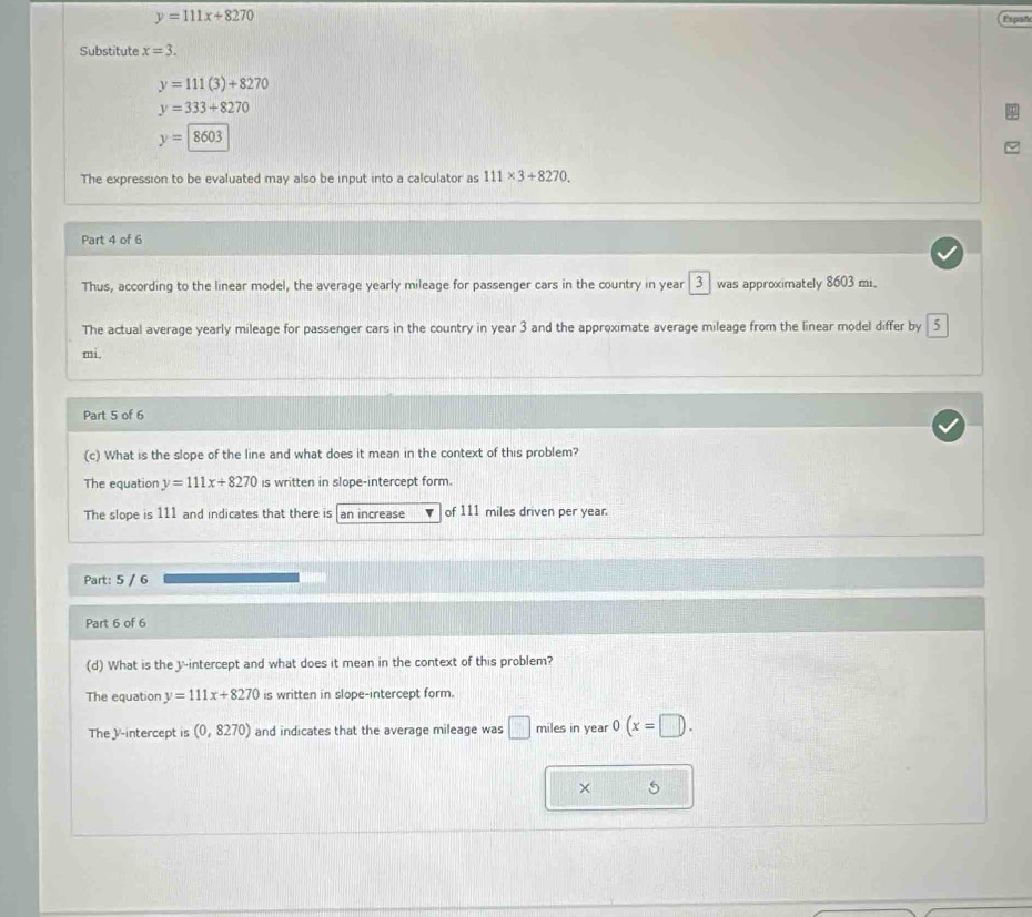 y=111x+8270 Españ
Substitute x=3.
y=111(3)+8270
y=333+8270
y=8603
The expression to be evaluated may also be input into a calculator as 111* 3+8270. 
Part 4 of 6
Thus, according to the linear model, the average yearly mileage for passenger cars in the country in year 3 was approximately 8603 mi.
The actual average yearly mileage for passenger cars in the country in year 3 and the approximate average mileage from the linear model differ by 5
mi.
Part 5 of 6
(c) What is the slope of the line and what does it mean in the context of this problem?
The equation y=111x+8270 is written in slope-intercept form.
The slope is 111 and indicates that there is an increase of 111 miles driven per year.
Part: 5 / 6
Part 6 of 6
(d) What is the y-intercept and what does it mean in the context of this problem?
The equation y=111x+8270 is written in slope-intercept form.
The /-intercept is (0,8270) and indicates that the average mileage was □ miles in year 0(x=□ ). 
× 5