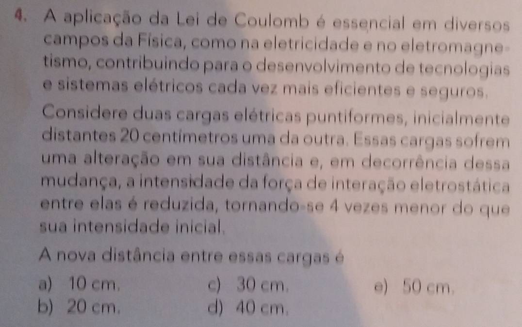 A aplicação da Lei de Coulomb é essencial em diversos
campos da Física, como na eletricidade e no eletromagne-
tismo, contribuindo para o desenvolvimento de tecnologias
e sistemas elétricos cada vez mais eficientes e seguros.
Considere duas cargas elétricas puntiformes, inicialmente
distantes 20 centímetros uma da outra. Essas cargas sofrem
uma alteração em sua distância e, em decorrência dessa
mudança, a intensidade da força de interação eletrostática
entre elas é reduzida, tornando-se 4 vezes menor do que
sua intensidade inicial.
A nova distância entre essas cargas é
a) 10 cm. c) 30 cm. e) 50 cm.
b) 20 cm. d) 40 cm.