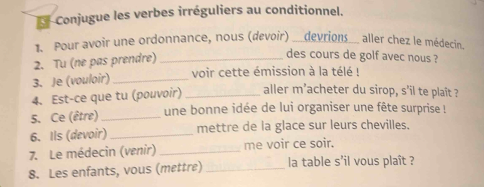 Conjugue les verbes irréguliers au conditionnel. 
1. Pour avoir une ordonnance, nous (devoir) ....devrions.... aller chez le médecin. 
2. Tu (ne pas prendre)_ 
des cours de golf avec nous ? 
3. Je (vouloir)_ 
voir cette émission à la télé ! 
4. Est-ce que tu (pouvoir)_ 
aller m'acheter du sirop, s’il te plaît ? 
5. Ce (être)_ 
une bonne idée de lui organiser une fête surprise ! 
6. Ils (devoir)_ 
mettre de la glace sur leurs chevilles. 
7. Le médecin (venir) _me voir ce soir. 
8. Les enfants, vous (mettre)_ 
la table s'il vous plaît ?