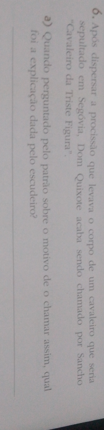 Após dispersar a procissão que levava o corpo de um cavaleiro que seria 
sepultado em Segóvia, Dom Quixote acaba sendo chamado por Sancho 
“Cavaleiro da Triste Figura”. 
a) Quando perguntado pelo patrão sobre o motivo de o chamar assim, qual 
foi a explicação dada pelo escudeiro? 
_