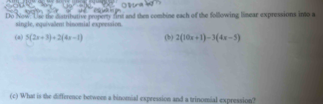 Do Now: Use the distributive property first and then combine each of the following linear expressions into a 
single, equivalent binomial expression. 
(a) 5(2x+3)+2(4x-1) (b) 2(10x+1)-3(4x-5)
(c) What is the difference between a binomial expression and a trinomial expression?