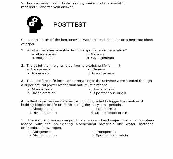 How can advances in biotechnology make products useful to
mankind? Elaborate your answer.
a POSTTEST
Choose the letter of the best answer. Write the chosen letter on a separate sheet
of paper.
1. What is the other scientific term for spontaneous generation?
a. Abiogenesis c. Genesis
b. Biogenesis d. Glycogenesis
2. The belief that life originates from pre-existing life is_ ?
a. Abiogenesis c. Genesis
b. Biogenesis d. Glycogenesis
3. The belief that life forms and everything in the universe were created through
a super natural power rather than naturalistic means.
a. Abiogenesis c. Panspermia
b. Divine creation d. Spontaneous origin
4. Miller-Urey experiment states that lightning aided to trigger the creation of
building blocks of life on Earth during the early time periods.
a. Abiogenesis c. Panspermia
b. Divine creation d. Spontaneous origin
5. The electric charges can produce amino acid and sugar from an atmosphere
loaded with the pre-existing biochemical materials like water, methane,
ammonia, and hydrogen.
a. Abiogenesis c. Panspermia
b. Divine creation d. Spontaneous origin