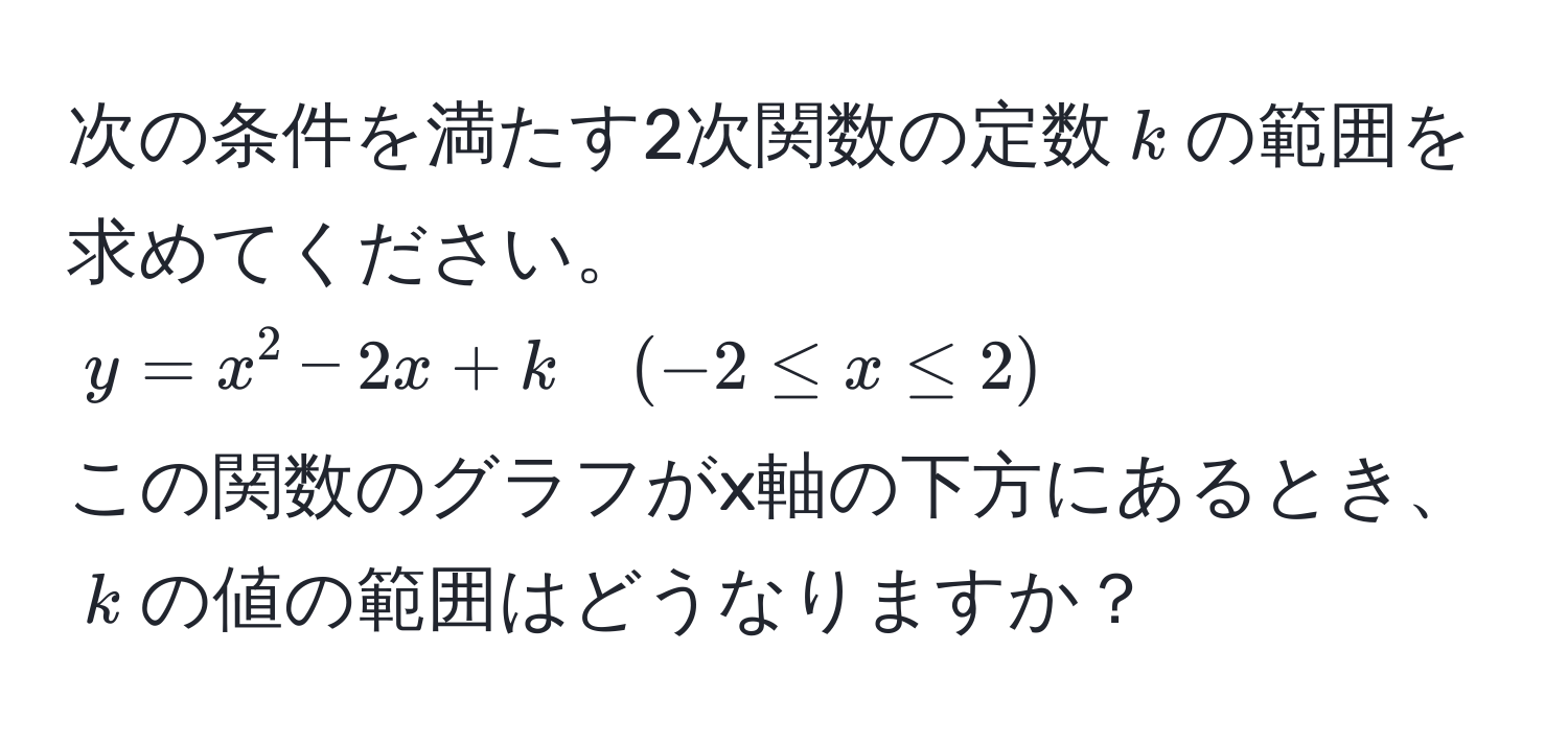 次の条件を満たす2次関数の定数$k$の範囲を求めてください。  
$y = x^2 - 2x + k quad (-2 ≤ x ≤ 2)$  
この関数のグラフがx軸の下方にあるとき、$k$の値の範囲はどうなりますか？