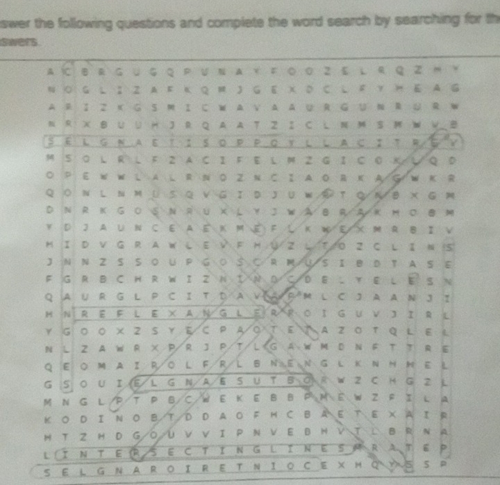 swer the following questions and complete the word search by searching for th
swers
A  B R G U G Q P U N A Y F ◎ ο Z E L R Q Z m 。
N ○ G L ； Z A  Ε Κ Q M J G E X D C L F Y  E A G
A R I Z K G S M IC W A V AA U R GU N R U R W
N R X B U U H J R Q A A T Z I C L N M S  W V B
§ é l g Ν Αε τ ： sο P Ρ Ο γl l A c∶τ R G V
M S  L R L F 2 A C I F E L M 2 G I C 0 K L Q D
O P E W W L A L R N D Z N C I A O R K A G W K R
Q ○ N L  N M U S Q  V G Ι D J U W ④T Q ル B X G M
D N R K GO S N R U X L Y J W A B R A K M C B M
Y D J A U N C E A E K M E F L K WE/ XM R B I V
M I D V G R A W L E V F H ∪ Z L T O Z C L I N S
J N N Z S S O U P G○ S C R M/US I B D T A S E
F G R B C H R W I Z N I N D C/D E L Y E L E S N
Q A UR G L P CI T D A V A P M L C J A A N J ？
H N R E F L E × AN G LER R O IG Uv J I R L
Y G 0 O X 2 S Y E C P A ○ T E A Z 0 T Q L E L
N L Z A W R X P/R J P/T/L G A W M D N F T T R E
Q E O M AI RO L FR/L B NE N G L KN H N E L
G S O U I E L G N A E S U T B O R W Z C H G Z L
M N G L P T P BCW E K E B B P M E W Z F I L A
K O D I N OB T D D A O F M C BA E TE X A IR
H T Z H D G/O/U V V I P N V E B H V T L B R N A
L I N T E (RS E C TI N G L IN E S M R AT E P
S EL G N A R OI R E T N I O C E X M Q Y S S P