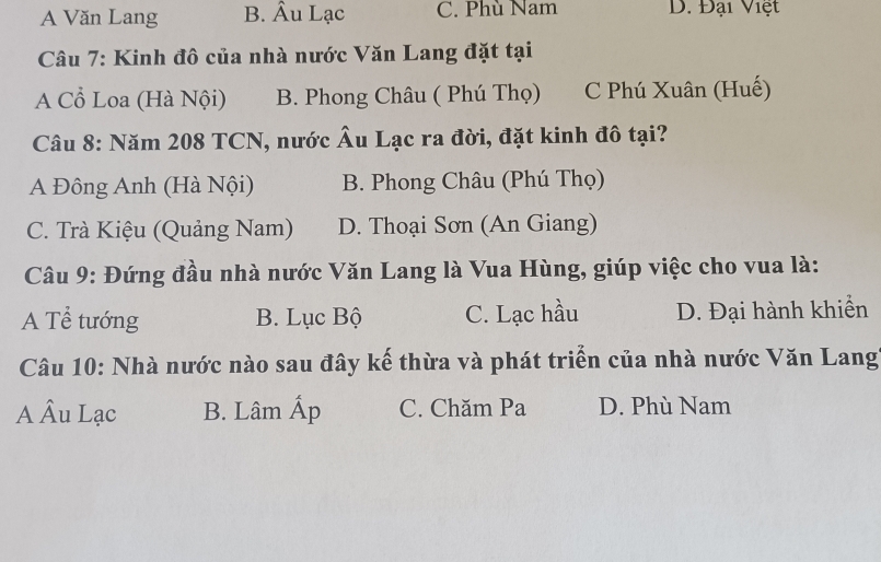 A Văn Lang B. Âu Lạc C. Phù Nam D. Đại Việt
Câu 7: Kinh đô của nhà nước Văn Lang đặt tại
A Cổ Loa (Hà Nội) B. Phong Châu ( Phú Thọ) C Phú Xuân (Huế)
Câu 8: Năm 208 TCN, nước Âu Lạc ra đời, đặt kinh đô tại?
A Đông Anh (Hà Nội) B. Phong Châu (Phú Thọ)
C. Trà Kiệu (Quảng Nam) D. Thoại Sơn (An Giang)
Câu 9: Đứng đầu nhà nước Văn Lang là Vua Hùng, giúp việc cho vua là:
A Tể tướng B. Lục Bộ C. Lạc hầu D. Đại hành khiển
Câu 10: Nhà nước nào sau đây kế thừa và phát triển của nhà nước Văn Lang
A Âu Lạc B. Lâm Ấp C. Chăm Pa D. Phù Nam