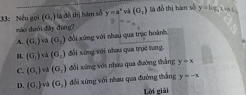 33: Nếu gọi (G_1) là đồ thị hàm số y=a^x và (G_2) là đồ thị hàm số y=log _ax với 0<
nào dưới đây đúng?
 A. (G_1) và (G_2) đối xứng với nhau qua trục hoành.
6
B. (G_1) và (G_2) đối xứng với nhau qua trục tung.
C. (G_1) và (G_2) đối xứng với nhau qua đường thắng y=x
D. (G_1) và (G_2) đối xứng với nhau qua đường thắng y=-x
Lời giải