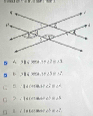 Select all the true statements
A. pparallel q because ∠ 2≌ ∠ 3.
z pparallel q because ∠ 6≌ ∠ 7
C. /|| s because ∠ 2≌ ∠ 4.
/|| s because ∠ 6≌ ∠ 6
E 11 s because ∠ 5≌ ∠ 7,